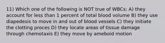 11) Which one of the following is NOT true of WBCs: A) they account for less than 1 percent of total blood volume B) they use diapedesis to move in and out of blood vessels C) they initiate the clotting proces D) they locate areas of tissue damage through chemotaxis E) they move by ameboid motion