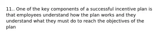 11.. One of the key components of a successful incentive plan is that employees understand how the plan works and they understand what they must do to reach the objectives of the plan