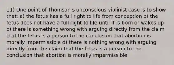 11) One point of Thomson s unconscious violinist case is to show that: a) the fetus has a full right to life from conception b) the fetus does not have a full right to life until it is born or wakes up c) there is something wrong with arguing directly from the claim that the fetus is a person to the conclusion that abortion is morally impermissible d) there is nothing wrong with arguing directly from the claim that the fetus is a person to the conclusion that abortion is morally impermissible