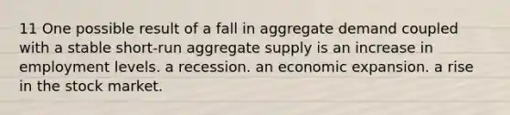 11 One possible result of a fall in aggregate demand coupled with a stable short-run aggregate supply is an increase in employment levels. a recession. an economic expansion. a rise in the stock market.