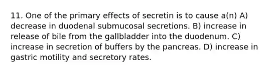 11. One of the primary effects of secretin is to cause a(n) A) decrease in duodenal submucosal secretions. B) increase in release of bile from the gallbladder into the duodenum. C) increase in secretion of buffers by the pancreas. D) increase in gastric motility and secretory rates.