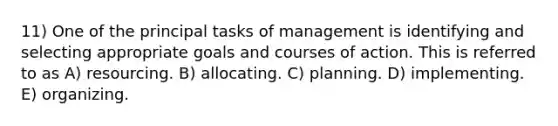 11) One of the principal tasks of management is identifying and selecting appropriate goals and courses of action. This is referred to as A) resourcing. B) allocating. C) planning. D) implementing. E) organizing.