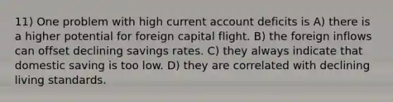 11) One problem with high current account deficits is A) there is a higher potential for foreign capital flight. B) the foreign inflows can offset declining savings rates. C) they always indicate that domestic saving is too low. D) they are correlated with declining living standards.