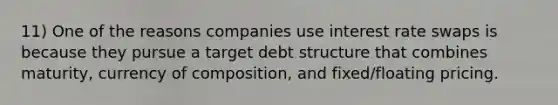 11) One of the reasons companies use interest rate swaps is because they pursue a target debt structure that combines maturity, currency of composition, and fixed/floating pricing.