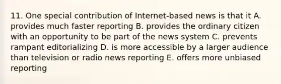 11. One special contribution of Internet-based news is that it A. provides much faster reporting B. provides the ordinary citizen with an opportunity to be part of the news system C. prevents rampant editorializing D. is more accessible by a larger audience than television or radio news reporting E. offers more unbiased reporting