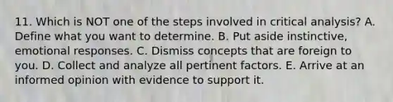 11. Which is NOT one of the steps involved in critical analysis? A. Define what you want to determine. B. Put aside instinctive, emotional responses. C. Dismiss concepts that are foreign to you. D. Collect and analyze all pertinent factors. E. Arrive at an informed opinion with evidence to support it.