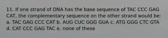 11. If one strand of DNA has the base sequence of TAC CCC GAG CAT, the complementary sequence on the other strand would be: a. TAC GAG CCC CAT b. AUG CUC GGG GUA c. ATG GGG CTC GTA d. CAT CCC GAG TAC e. none of these