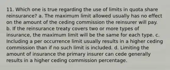 11. Which one is true regarding the use of limits in quota share reinsurance? a. The maximum limit allowed usually has no effect on the amount of the ceding commission the reinsurer will pay. b. If the reinsurance treaty covers two or more types of insurance, the maximum limit will be the same for each type. c. Including a per occurrence limit usually results in a higher ceding commission than if no such limit is included. d. Limiting the amount of insurance the primary insurer can cede generally results in a higher ceding commission percentage.