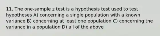 11. The one-sample z test is a hypothesis test used to test hypotheses A) concerning a single population with a known variance B) concerning at least one population C) concerning the variance in a population D) all of the above