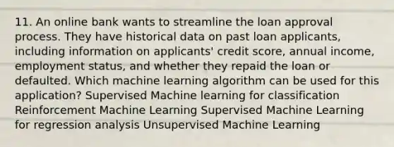 11. An online bank wants to streamline the loan approval process. They have historical data on past loan applicants, including information on applicants' credit score, annual income, employment status, and whether they repaid the loan or defaulted. Which machine learning algorithm can be used for this application? Supervised Machine learning for classification Reinforcement Machine Learning Supervised Machine Learning for regression analysis Unsupervised Machine Learning