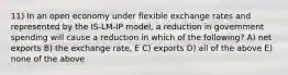 11) In an open economy under flexible exchange rates and represented by the IS-LM-IP model, a reduction in government spending will cause a reduction in which of the following? A) net exports B) the exchange rate, E C) exports D) all of the above E) none of the above