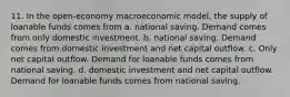 11. In the open-economy macroeconomic model, the supply of loanable funds comes from a. national saving. Demand comes from only domestic investment. b. national saving. Demand comes from domestic investment and net capital outflow. c. Only net capital outflow. Demand for loanable funds comes from national saving. d. domestic investment and net capital outflow. Demand for loanable funds comes from national saving.