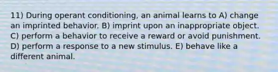 11) During <a href='https://www.questionai.com/knowledge/kcaiZj2J12-operant-conditioning' class='anchor-knowledge'>operant conditioning</a>, an animal learns to A) change an imprinted behavior. B) imprint upon an inappropriate object. C) perform a behavior to receive a reward or avoid punishment. D) perform a response to a new stimulus. E) behave like a different animal.