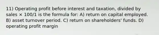 11) Operating profit before interest and taxation, divided by sales × 100/1 is the formula for: A) return on capital employed. B) asset turnover period. C) return on shareholders' funds. D) operating profit margin