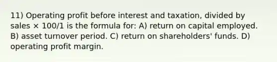 11) Operating profit before interest and taxation, divided by sales × 100/1 is the formula for: A) return on capital employed. B) asset turnover period. C) return on shareholders' funds. D) operating profit margin.