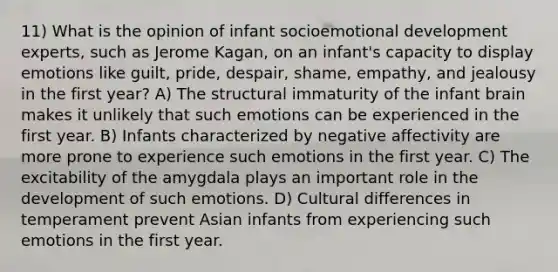 11) What is the opinion of infant socioemotional development experts, such as Jerome Kagan, on an infant's capacity to display emotions like guilt, pride, despair, shame, empathy, and jealousy in the first year? A) The structural immaturity of the infant brain makes it unlikely that such emotions can be experienced in the first year. B) Infants characterized by negative affectivity are more prone to experience such emotions in the first year. C) The excitability of the amygdala plays an important role in the development of such emotions. D) Cultural differences in temperament prevent Asian infants from experiencing such emotions in the first year.