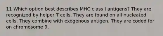 11 Which option best describes MHC class I antigens? They are recognized by helper T cells. They are found on all nucleated cells. They combine with exogenous antigen. They are coded for on chromosome 9.