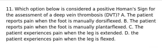 11. Which option below is considered a positive Homan's Sign for the assessment of a deep vein thrombosis (DVT)? A. The patient reports pain when the foot is manually dorsiflexed. B. The patient reports pain when the foot is manually plantarflexed. C. The patient experiences pain when the leg is extended. D. the patient experiences pain when the leg is flexed.