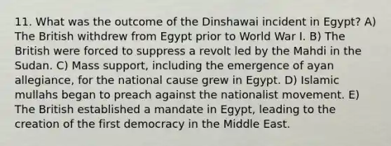 11. What was the outcome of the Dinshawai incident in Egypt? A) The British withdrew from Egypt prior to World War I. B) The British were forced to suppress a revolt led by the Mahdi in the Sudan. C) Mass support, including the emergence of ayan allegiance, for the national cause grew in Egypt. D) Islamic mullahs began to preach against the nationalist movement. E) The British established a mandate in Egypt, leading to the creation of the first democracy in the Middle East.