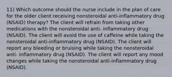 11) Which outcome should the nurse include in the plan of care for the older client receiving nonsteroidal anti-inflammatory drug (NSAID) therapy? The client will refrain from taking other medications with the nonsteroidal anti- inflammatory drug (NSAID). The client will avoid the use of caffeine while taking the nonsteroidal anti-inflammatory drug (NSAID). The client will report any bleeding or bruising while taking the nonsteroidal anti- inflammatory drug (NSAID). The client will report any mood changes while taking the nonsteroidal anti-inflammatory drug (NSAID).