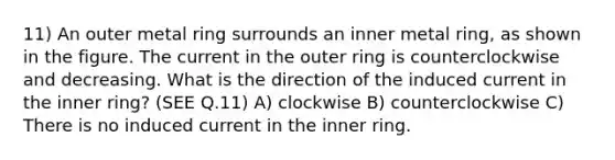 11) An outer metal ring surrounds an inner metal ring, as shown in the figure. The current in the outer ring is counterclockwise and decreasing. What is the direction of the induced current in the inner ring? (SEE Q.11) A) clockwise B) counterclockwise C) There is no induced current in the inner ring.