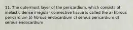 11. The outermost layer of the pericardium, which consists of inelastic dense irregular connective tissue is called the a) fibrous pericardium b) fibrous endocardium c) serous pericardium d) serous endocardium