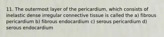 11. The outermost layer of the pericardium, which consists of inelastic dense irregular connective tissue is called the a) fibrous pericardium b) fibrous endocardium c) serous pericardium d) serous endocardium