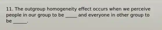 11. The outgroup homogeneity effect occurs when we perceive people in our group to be _____ and everyone in other group to be ______.