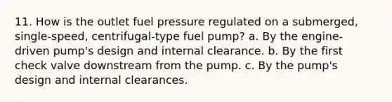 11. How is the outlet fuel pressure regulated on a submerged, single-speed, centrifugal-type fuel pump? a. By the engine-driven pump's design and internal clearance. b. By the first check valve downstream from the pump. c. By the pump's design and internal clearances.