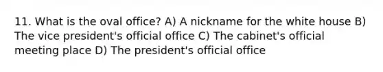 11. What is the oval office? A) A nickname for the white house B) The vice president's official office C) The cabinet's official meeting place D) The president's official office