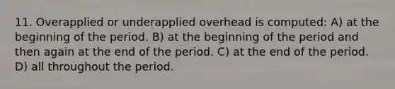 11. Overapplied or underapplied overhead is computed: A) at the beginning of the period. B) at the beginning of the period and then again at the end of the period. C) at the end of the period. D) all throughout the period.