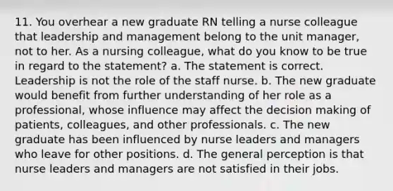 11. You overhear a new graduate RN telling a nurse colleague that leadership and management belong to the unit manager, not to her. As a nursing colleague, what do you know to be true in regard to the statement? a. The statement is correct. Leadership is not the role of the staff nurse. b. The new graduate would benefit from further understanding of her role as a professional, whose influence may affect the decision making of patients, colleagues, and other professionals. c. The new graduate has been influenced by nurse leaders and managers who leave for other positions. d. The general perception is that nurse leaders and managers are not satisfied in their jobs.