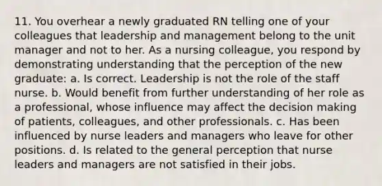 11. You overhear a newly graduated RN telling one of your colleagues that leadership and management belong to the unit manager and not to her. As a nursing colleague, you respond by demonstrating understanding that the perception of the new graduate: a. Is correct. Leadership is not the role of the staff nurse. b. Would benefit from further understanding of her role as a professional, whose influence may affect the decision making of patients, colleagues, and other professionals. c. Has been influenced by nurse leaders and managers who leave for other positions. d. Is related to the general perception that nurse leaders and managers are not satisfied in their jobs.