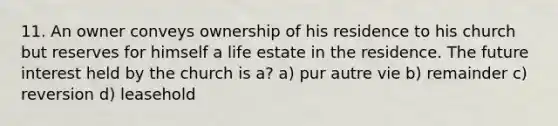 11. An owner conveys ownership of his residence to his church but reserves for himself a life estate in the residence. The future interest held by the church is a? a) pur autre vie b) remainder c) reversion d) leasehold