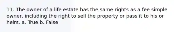 11. The owner of a life estate has the same rights as a fee simple owner, including the right to sell the property or pass it to his or heirs. a. True b. False