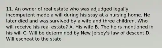 11. An owner of real estate who was adjudged legally incompetent made a will during his stay at a nursing home. He later died and was survived by a wife and three children. Who will receive his real estate? A. His wife B. The heirs mentioned in his will C. Will be determined by New Jersey's law of descent D. Will escheat to the state