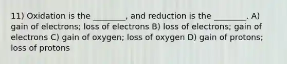 11) Oxidation is the ________, and reduction is the ________. A) gain of electrons; loss of electrons B) loss of electrons; gain of electrons C) gain of oxygen; loss of oxygen D) gain of protons; loss of protons