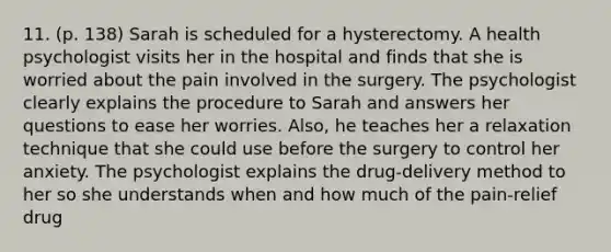 11. (p. 138) Sarah is scheduled for a hysterectomy. A health psychologist visits her in the hospital and finds that she is worried about the pain involved in the surgery. The psychologist clearly explains the procedure to Sarah and answers her questions to ease her worries. Also, he teaches her a relaxation technique that she could use before the surgery to control her anxiety. The psychologist explains the drug-delivery method to her so she understands when and how much of the pain-relief drug