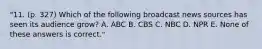 "11. (p. 327) Which of the following broadcast news sources has seen its audience grow? A. ABC B. CBS C. NBC D. NPR E. None of these answers is correct."