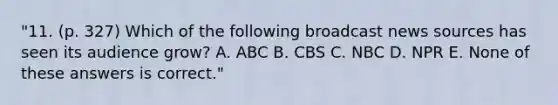 "11. (p. 327) Which of the following broadcast news sources has seen its audience grow? A. ABC B. CBS C. NBC D. NPR E. None of these answers is correct."