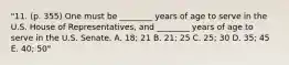 "11. (p. 355) One must be ________ years of age to serve in the U.S. House of Representatives, and ________ years of age to serve in the U.S. Senate. A. 18; 21 B. 21; 25 C. 25; 30 D. 35; 45 E. 40; 50"