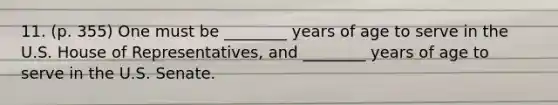 11. (p. 355) One must be ________ years of age to serve in the U.S. House of Representatives, and ________ years of age to serve in the U.S. Senate.