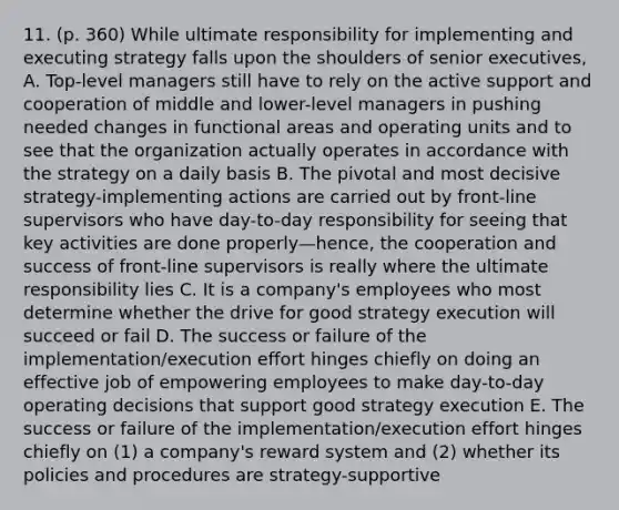 11. (p. 360) While ultimate responsibility for implementing and executing strategy falls upon the shoulders of senior executives, A. Top-level managers still have to rely on the active support and cooperation of middle and lower-level managers in pushing needed changes in functional areas and operating units and to see that the organization actually operates in accordance with the strategy on a daily basis B. The pivotal and most decisive strategy-implementing actions are carried out by front-line supervisors who have day-to-day responsibility for seeing that key activities are done properly—hence, the cooperation and success of front-line supervisors is really where the ultimate responsibility lies C. It is a company's employees who most determine whether the drive for good strategy execution will succeed or fail D. The success or failure of the implementation/execution effort hinges chiefly on doing an effective job of empowering employees to make day-to-day operating decisions that support good strategy execution E. The success or failure of the implementation/execution effort hinges chiefly on (1) a company's reward system and (2) whether its policies and procedures are strategy-supportive