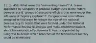 11. (p. 452) What were the "reinventing teams"? A. teams appointed by Congress to propose budget cuts to the federal bureaucracy B. groups of executive officials that were under the influence of "agency capture" C. Congressional committees designed to find ways to reduce the size of the national bureaucracy D. teams that were formed under the National Performance Review to analyze and make recommendations about bureaucratic effectiveness E. teams appointed by Congress to decide which branches of the federal bureaucracy could be eliminated