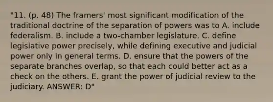 "11. (p. 48) The framers' most significant modification of the traditional doctrine of the separation of powers was to A. include federalism. B. include a two-chamber legislature. C. define legislative power precisely, while defining executive and judicial power only in general terms. D. ensure that the powers of the separate branches overlap, so that each could better act as a check on the others. E. grant the power of judicial review to the judiciary. ANSWER: D"