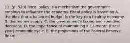 11. (p. 520) Fiscal policy is a mechanism the government employs to influence the economy. Fiscal policy is based on A. the idea that a balanced budget is the key to a healthy economy. B. the money supply. C. the government's taxing and spending decisions. D. the importance of maintaining a 12-month (fiscal year) economic cycle. E. the projections of the Federal Reserve Board.