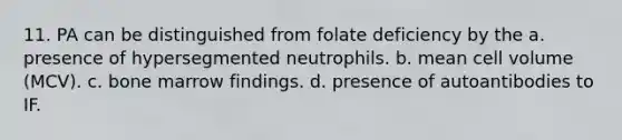 11. PA can be distinguished from folate deficiency by the a. presence of hypersegmented neutrophils. b. mean cell volume (MCV). c. bone marrow findings. d. presence of autoantibodies to IF.