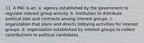 11. A PAC is an: a. agency established by the government to regulate interest group activity. b. institution to distribute political jobs and contracts among interest groups. c. organization that plans and directs lobbying activities for interest groups. d. organization established by interest groups to collect contributions to political candidates.