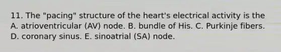 11. The "pacing" structure of the heart's electrical activity is the A. atrioventricular (AV) node. B. bundle of His. C. Purkinje fibers. D. coronary sinus. E. sinoatrial (SA) node.