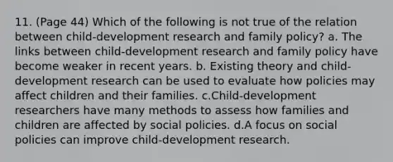 11. (Page 44) Which of the following is not true of the relation between child-development research and family policy? a. The links between child-development research and family policy have become weaker in recent years. b. Existing theory and child-development research can be used to evaluate how policies may affect children and their families. c.Child-development researchers have many methods to assess how families and children are affected by social policies. d.A focus on social policies can improve child-development research.